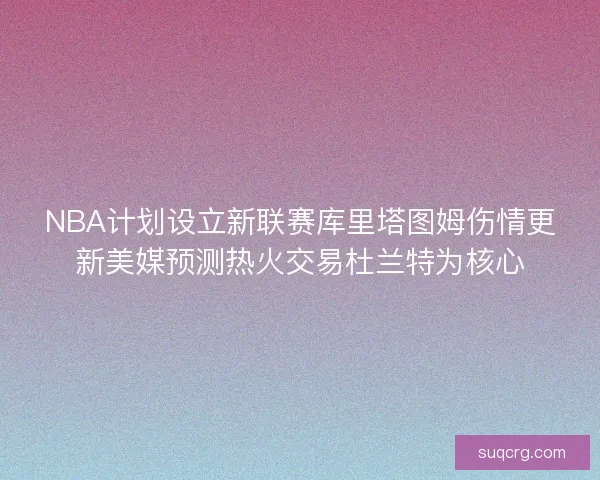 NBA计划设立新联赛库里塔图姆伤情更新美媒预测热火交易杜兰特为核心
