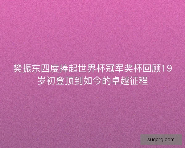 樊振东四度捧起世界杯冠军奖杯回顾19岁初登顶到如今的卓越征程