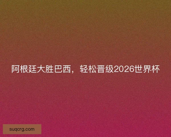 阿根廷大胜巴西，轻松晋级2026世界杯