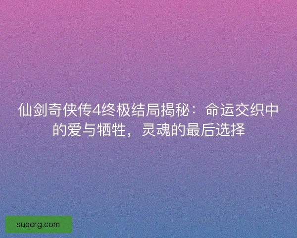 仙剑奇侠传4终极结局揭秘：命运交织中的爱与牺牲，灵魂的最后选择