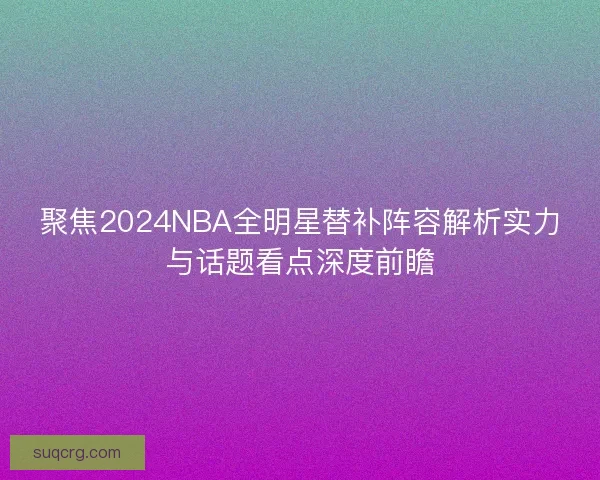 聚焦2024NBA全明星替补阵容解析实力与话题看点深度前瞻 聚焦2024NBA全明星替补阵容解析实力与话题看点深度前瞻