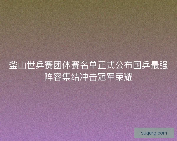 釜山世乒赛团体赛名单正式公布国乒最强阵容集结冲击冠军荣耀