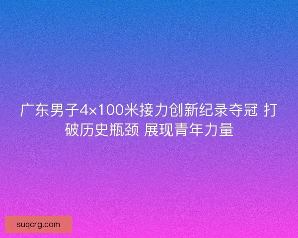 广东男子4×100米接力创新纪录夺冠 打破历史瓶颈 展现青年力量