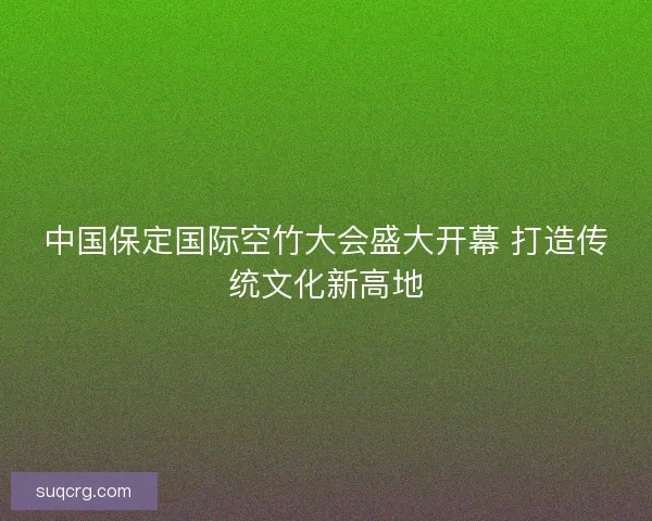 中国保定国际空竹大会盛大开幕 打造传统文化新高地
