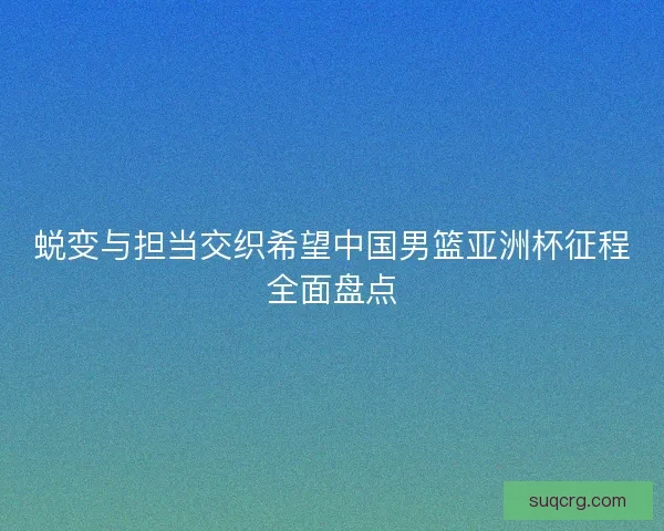 蜕变与担当交织希望中国男篮亚洲杯征程全面盘点