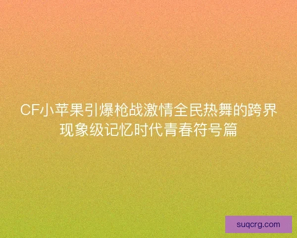 CF小苹果引爆枪战激情全民热舞的跨界现象级记忆时代青春符号篇