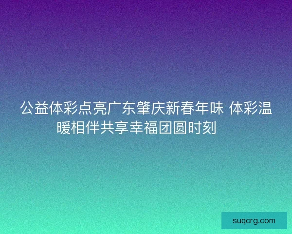 公益体彩点亮广东肇庆新春年味 体彩温暖相伴共享幸福团圆时刻 🎉