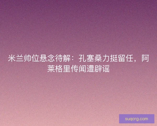 米兰帅位悬念待解：孔塞桑力挺留任，阿莱格里传闻遭辟谣