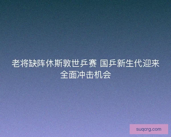 老将缺阵休斯敦世乒赛 国乒新生代迎来全面冲击机会
