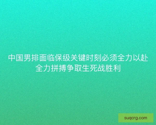中国男排面临保级关键时刻必须全力以赴全力拼搏争取生死战胜利