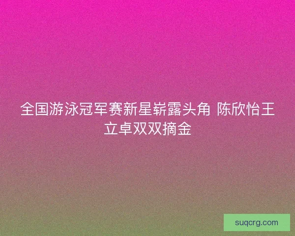 全国游泳冠军赛新星崭露头角 陈欣怡王立卓双双摘金