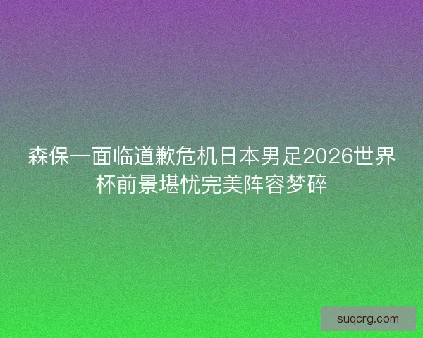 森保一面临道歉危机日本男足2026世界杯前景堪忧完美阵容梦碎 森保一面临道歉危机日本男足2026世界杯前景堪忧完美阵容梦碎